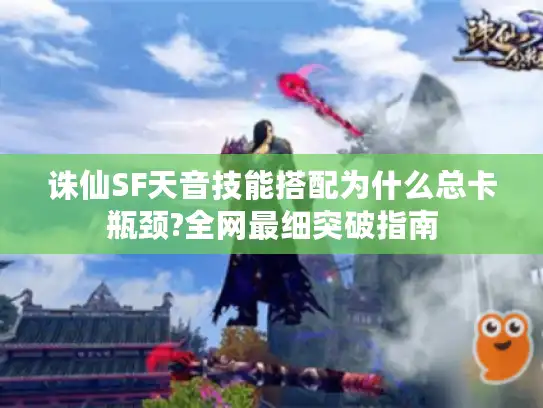 诛仙SF天音技能搭配为什么总卡瓶颈?全网最细突破指南
