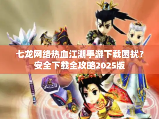 七龙网络热血江湖手游下载困扰？安全下载全攻略2025版