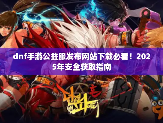dnf手游公益服发布网站下载必看！2025年安全获取指南