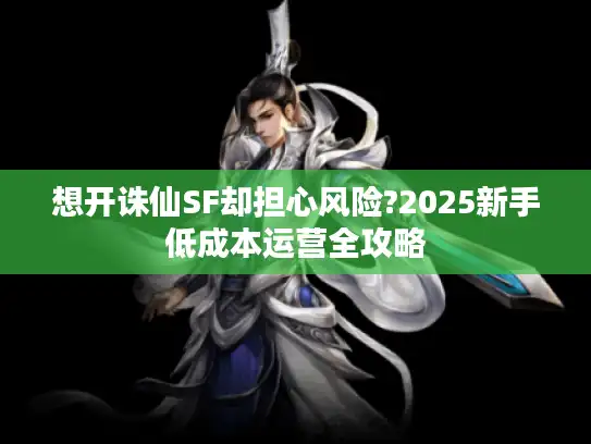 想开诛仙SF却担心风险?2025新手低成本运营全攻略 想开诛仙SF却担心风险?2025新手低成本运营全攻略