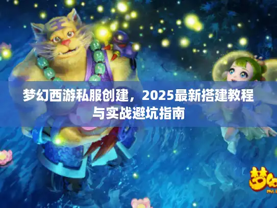 梦幻西游私服创建，2025最新搭建教程与实战避坑指南