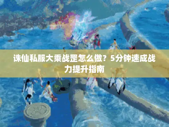 诛仙私服大乘战罡怎么做？5分钟速成战力提升指南