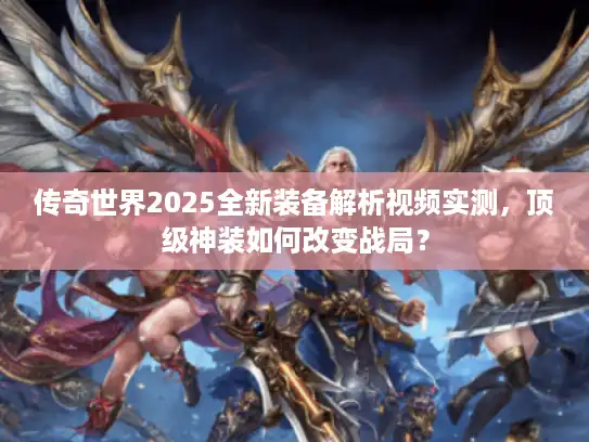 传奇世界2025全新装备解析视频实测，顶级神装如何改变战局？