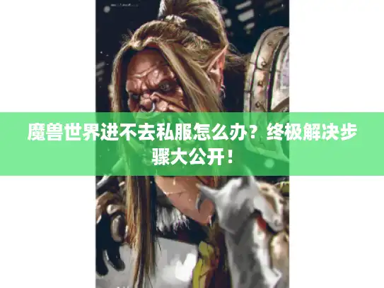 魔兽世界进不去私服怎么办？终极解决步骤大公开！