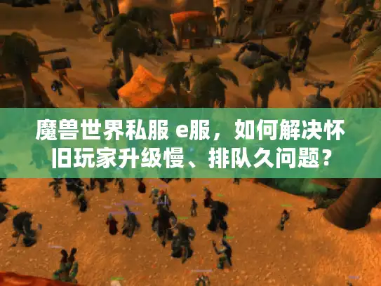 魔兽世界私服 e服，如何解决怀旧玩家升级慢、排队久问题？