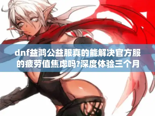 dnf益鸿公益服真的能解决官方服的疲劳值焦虑吗?深度体验三个月报告 dnf益鸿公益服真的能解决官方服的疲劳值焦虑吗?深度体验三个月报告