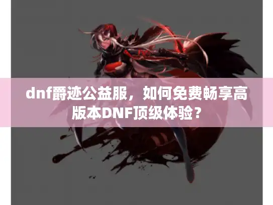 dnf爵迹公益服，如何免费畅享高版本DNF顶级体验？