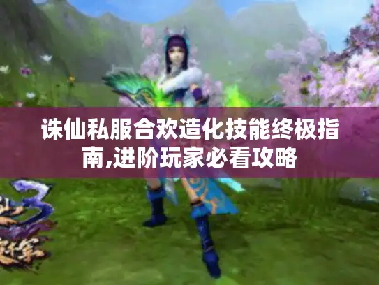 诛仙私服合欢造化技能终极指南,进阶玩家必看攻略