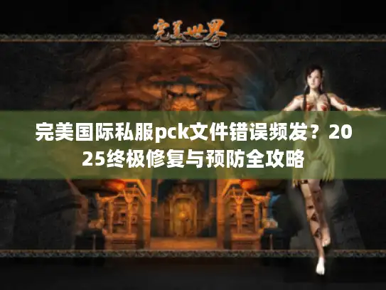 完美国际私服pck文件错误频发？2025终极修复与预防全攻略