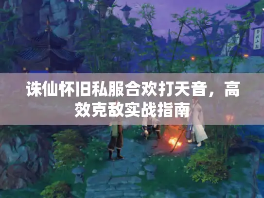 诛仙怀旧私服合欢打天音,高效克敌实战指南 诛仙怀旧私服合欢打天音,高效克敌实战指南