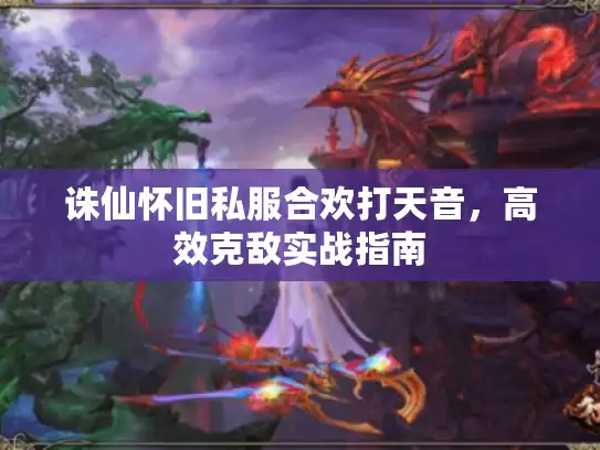 诛仙怀旧私服合欢打天音,高效克敌实战指南 诛仙怀旧私服合欢打天音,高效克敌实战指南