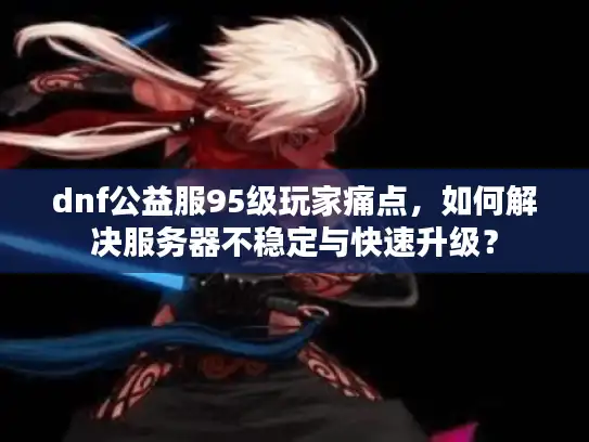 dnf公益服95级玩家痛点，如何解决服务器不稳定与快速升级？