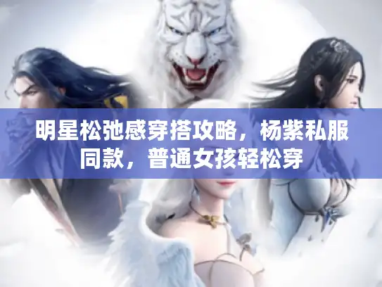 明星松弛感穿搭攻略，杨紫私服同款，普通女孩轻松穿