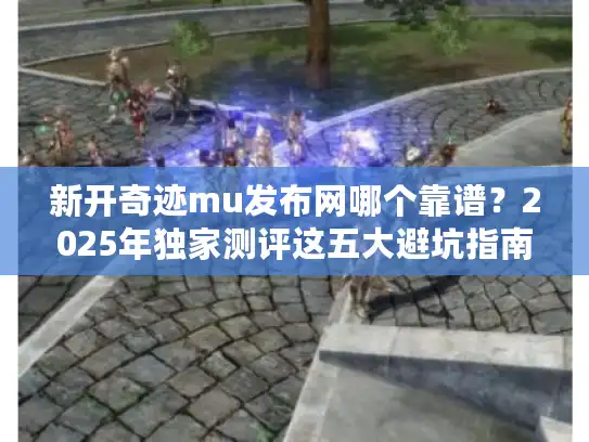 新开奇迹mu发布网哪个靠谱？2025年独家测评这五大避坑指南