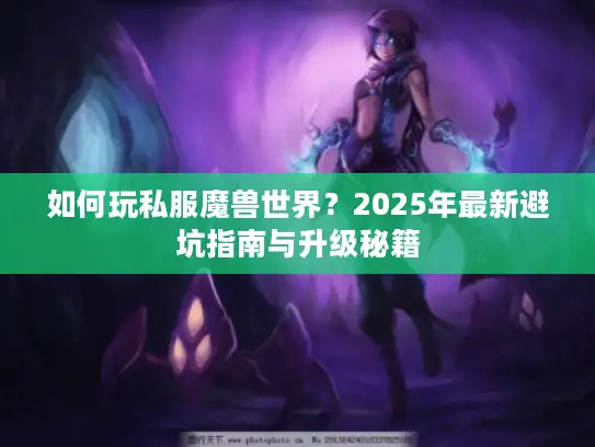 如何玩私服魔兽世界?2025年最新避坑指南与升级秘籍 如何玩私服魔兽世界?2025年最新避坑指南与升级秘籍