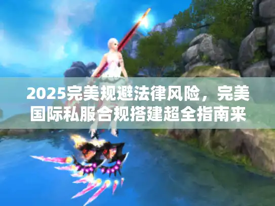 2025完美规避法律风险，完美国际私服合规搭建超全指南来袭！