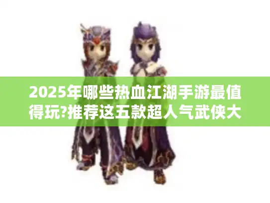 2025年哪些热血江湖手游最值得玩?推荐这五款超人气武侠大作