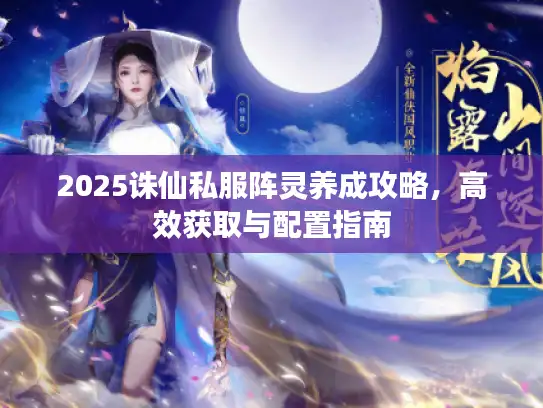 2025诛仙私服阵灵养成攻略，高效获取与配置指南