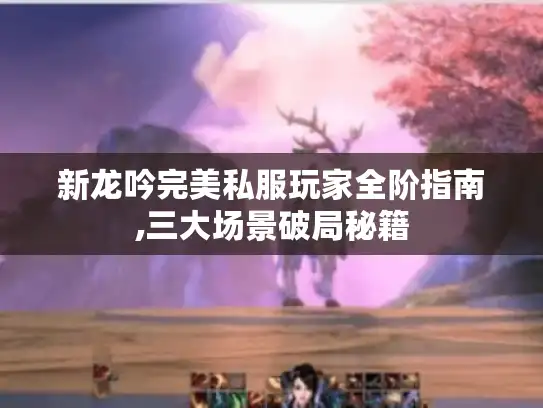 新龙吟完美私服玩家全阶指南,三大场景破局秘籍 新龙吟完美私服玩家全阶指南,三大场景破局秘籍