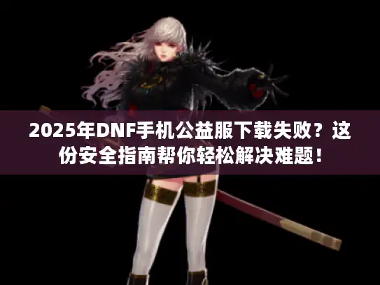 2025年DNF手机公益服下载失败？这份安全指南帮你轻松解决难题！