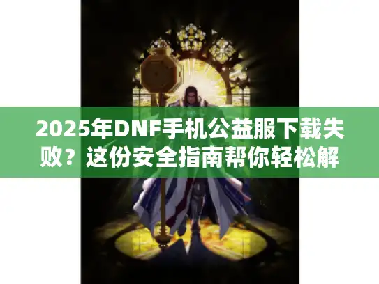 2025年DNF手机公益服下载失败？这份安全指南帮你轻松解决难题！
