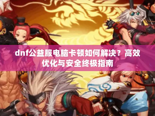 dnf公益服电脑卡顿如何解决？高效优化与安全终极指南