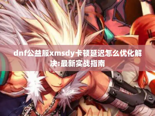 dnf公益服xmsdy卡顿延迟怎么优化解决:最新实战指南