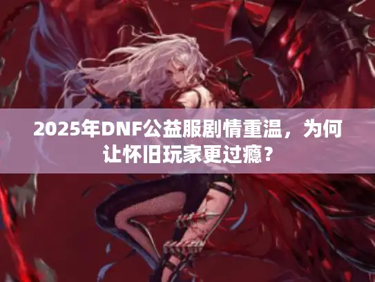 2025年DNF公益服剧情重温，为何让怀旧玩家更过瘾？