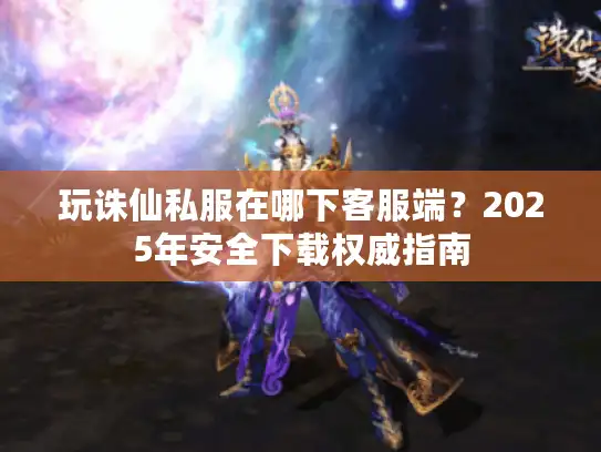 玩诛仙私服在哪下客服端？2025年安全下载权威指南