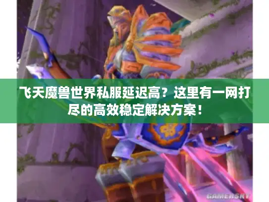 飞天魔兽世界私服延迟高？这里有一网打尽的高效稳定解决方案！