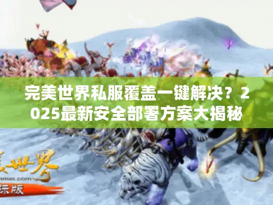 完美世界私服覆盖一键解决？2025最新安全部署方案大揭秘