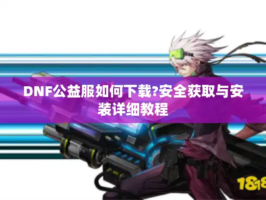 DNF公益服如何下载?安全获取与安装详细教程