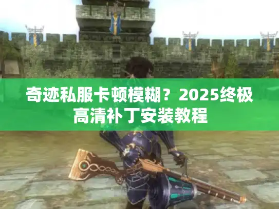 奇迹私服卡顿模糊？2025终极高清补丁安装教程