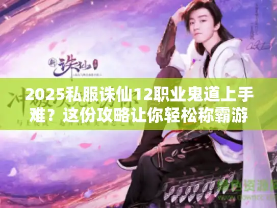 2025私服诛仙12职业鬼道上手难？这份攻略让你轻松称霸游戏