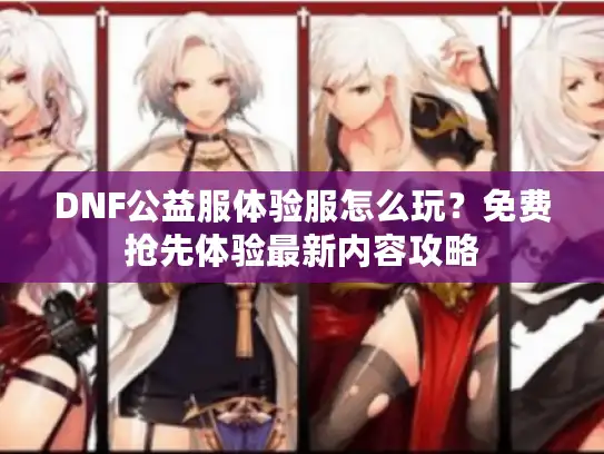 DNF公益服体验服怎么玩?免费抢先体验最新内容攻略 DNF公益服体验服怎么玩?免费抢先体验最新内容攻略