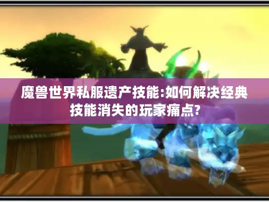 魔兽世界私服遗产技能:如何解决经典技能消失的玩家痛点? 魔兽世界私服遗产技能:如何解决经典技能消失的玩家痛点?