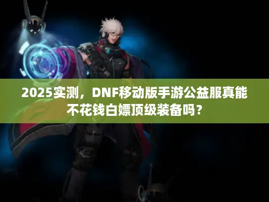 2025实测,DNF移动版手游公益服真能不花钱白嫖顶级装备吗? 2025实测,DNF移动版手游公益服真能不花钱白嫖顶级装备吗?