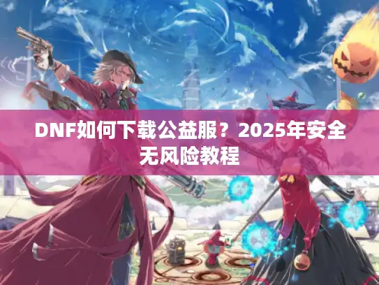 DNF如何下载公益服?2025年安全无风险教程 DNF如何下载公益服?2025年安全无风险教程