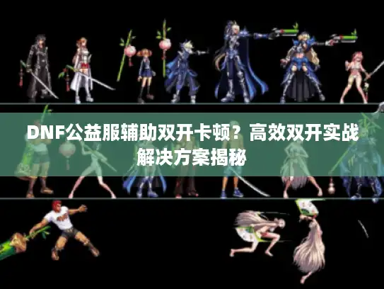 DNF公益服辅助双开卡顿？高效双开实战解决方案揭秘