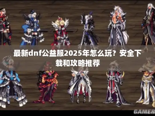 最新dnf公益服2025年怎么玩？安全下载和攻略推荐