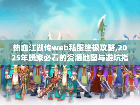 热血江湖传web私服终极攻略,2025年玩家必看的资源地图与避坑指南