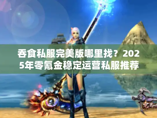 吞食私服完美版哪里找？2025年零氪金稳定运营私服推荐