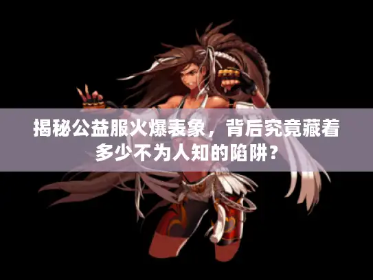 揭秘公益服火爆表象，背后究竟藏着多少不为人知的陷阱？