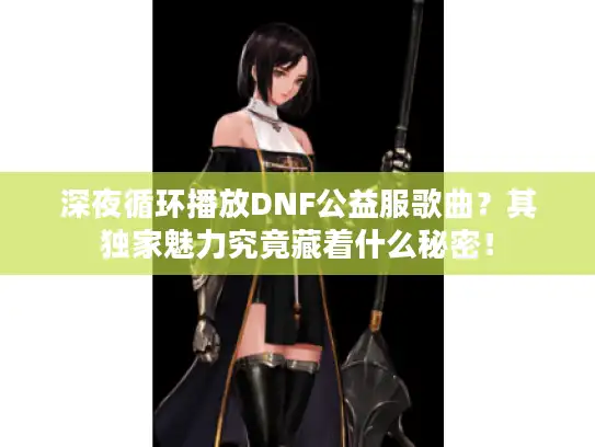 深夜循环播放DNF公益服歌曲？其独家魅力究竟藏着什么秘密！