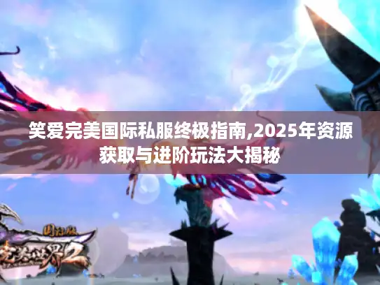 笑爱完美国际私服终极指南,2025年资源获取与进阶玩法大揭秘 笑爱完美国际私服终极指南,2025年资源获取与进阶玩法大揭秘