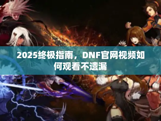 2025终极指南，DNF官网视频如何观看不遗漏