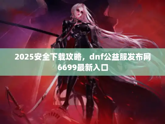 2025安全下载攻略，dnf公益服发布网6699最新入口