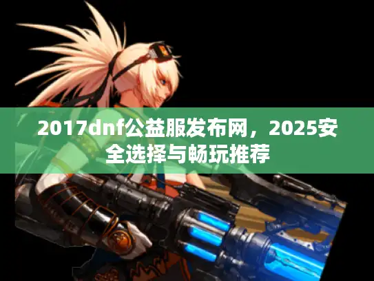2017dnf公益服发布网,2025安全选择与畅玩推荐 2017dnf公益服发布网,2025安全选择与畅玩推荐