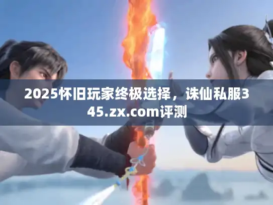 2025怀旧玩家终极选择,诛仙私服345.zx.com评测 2025怀旧玩家终极选择,诛仙私服345.zx.com评测