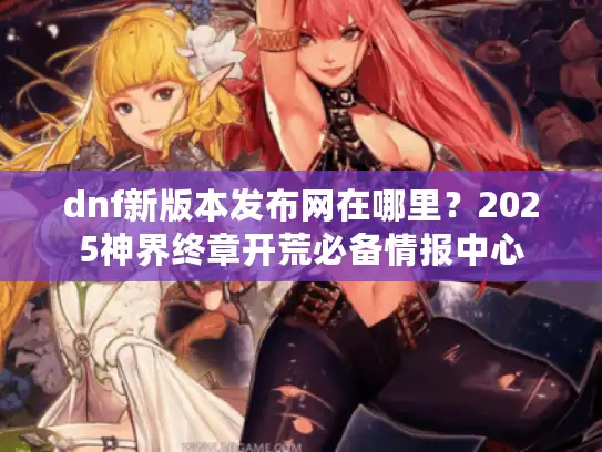 dnf新版本发布网在哪里？2025神界终章开荒必备情报中心